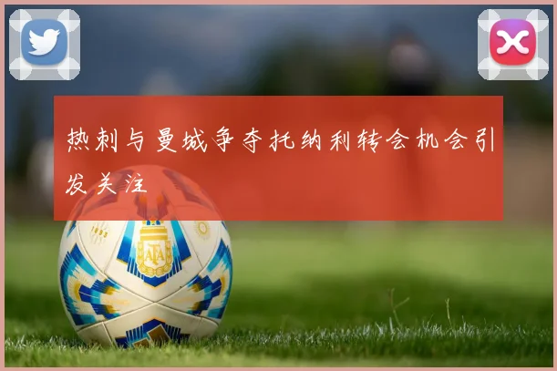热刺与曼城争夺托纳利转会机会引发关注
