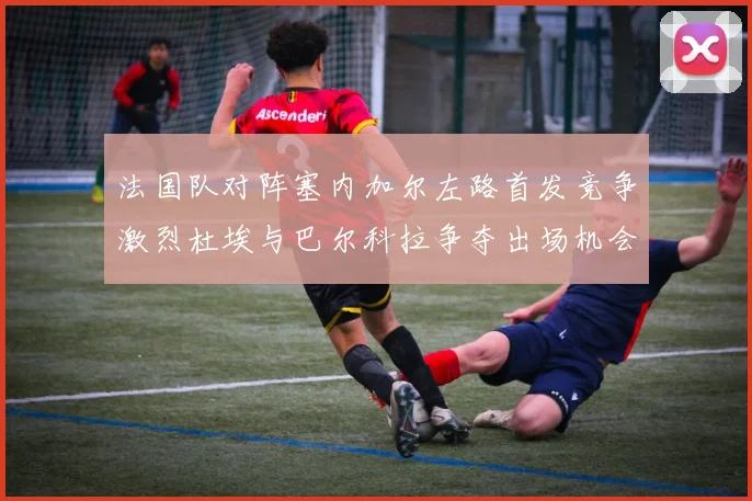 法国队对阵塞内加尔左路首发竞争激烈杜埃与巴尔科拉争夺出场机会