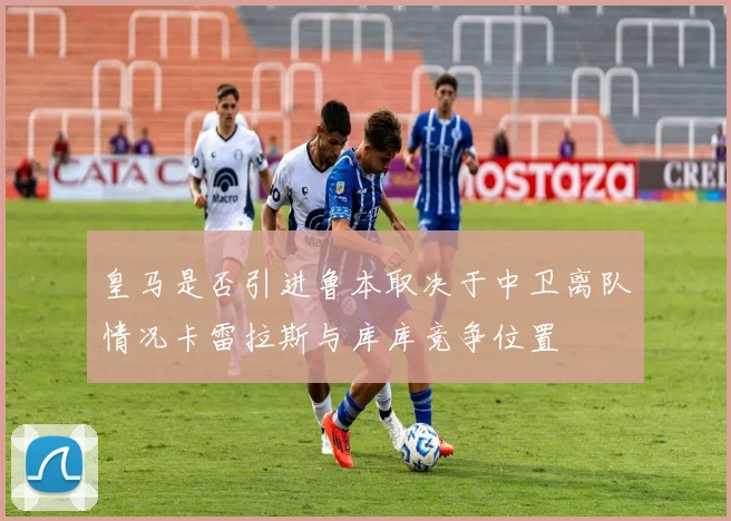 皇马是否引进鲁本取决于中卫离队情况卡雷拉斯与库库竞争位置