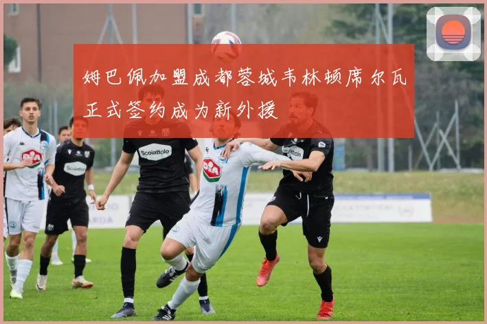 姆巴佩加盟成都蓉城韦林顿席尔瓦正式签约成为新外援