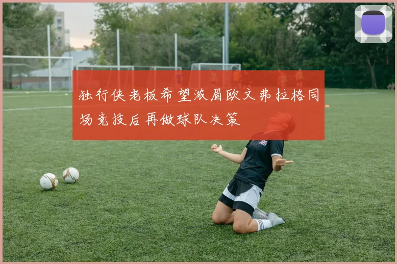 独行侠老板希望浓眉欧文弗拉格同场竞技后再做球队决策