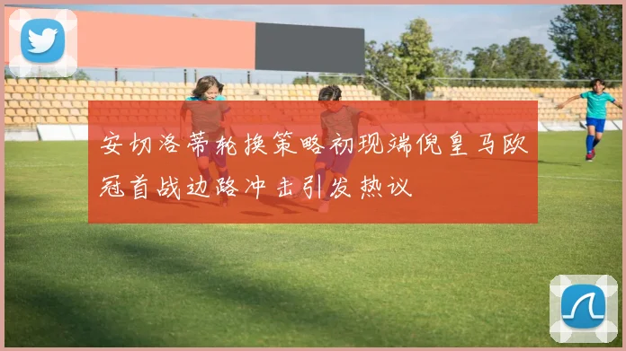 安切洛蒂轮换策略初现端倪皇马欧冠首战边路冲击引发热议