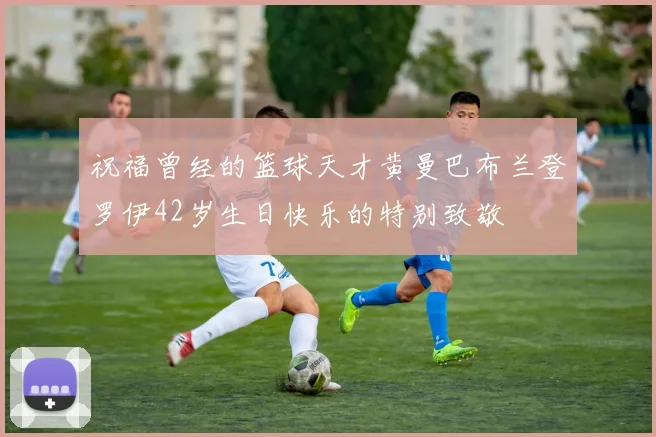 祝福曾经的篮球天才黄曼巴布兰登罗伊42岁生日快乐的特别致敬