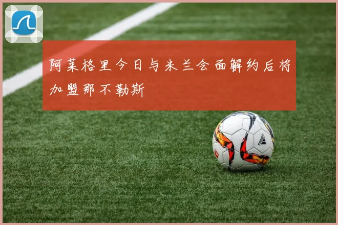 阿莱格里今日与米兰会面解约后将加盟那不勒斯