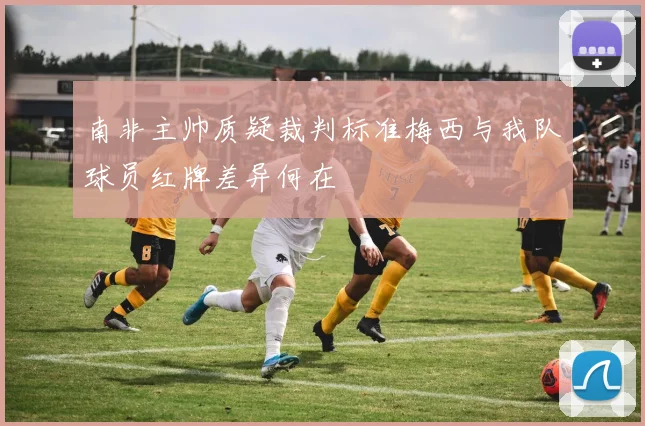 南非主帅质疑裁判标准梅西与我队球员红牌差异何在