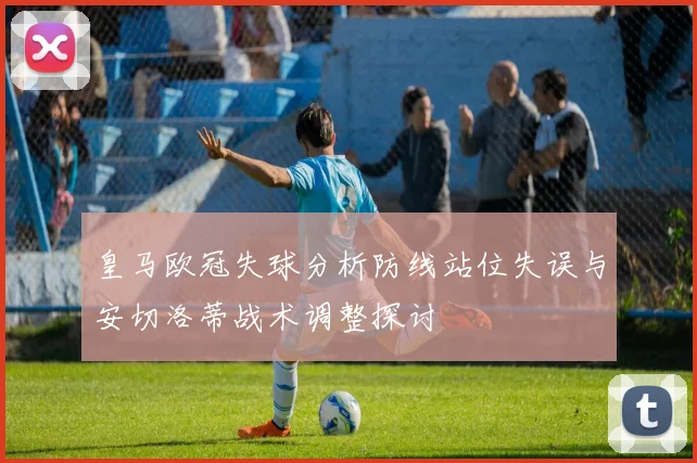 皇马欧冠失球分析防线站位失误与安切洛蒂战术调整探讨