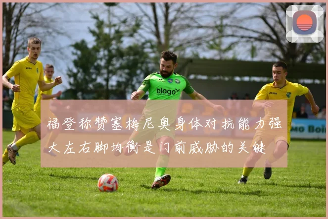 福登称赞塞梅尼奥身体对抗能力强大左右脚均衡是门前威胁的关键
