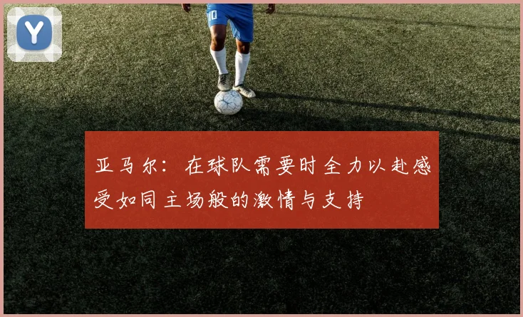亚马尔：在球队需要时全力以赴感受如同主场般的激情与支持