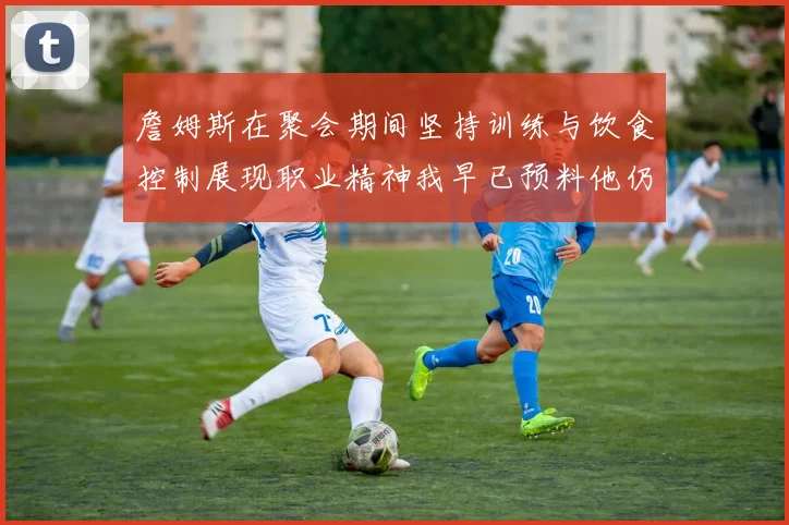 詹姆斯在聚会期间坚持训练与饮食控制展现职业精神我早已预料他仍将出战