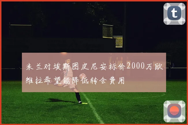 米兰对埃斯图皮尼安标价2000万欧维拉希望能降低转会费用