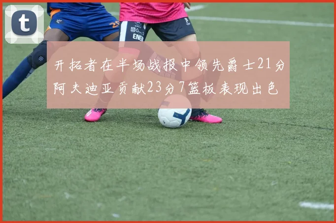 开拓者在半场战报中领先爵士21分阿夫迪亚贡献23分7篮板表现出色