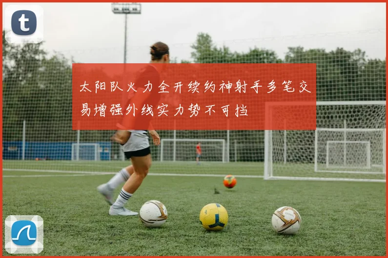 太阳队火力全开续约神射手多笔交易增强外线实力势不可挡