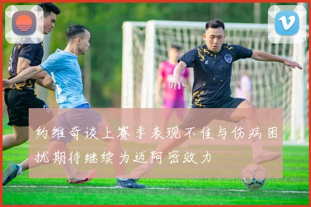 约维奇谈上赛季表现不佳与伤病困扰期待继续为迈阿密效力