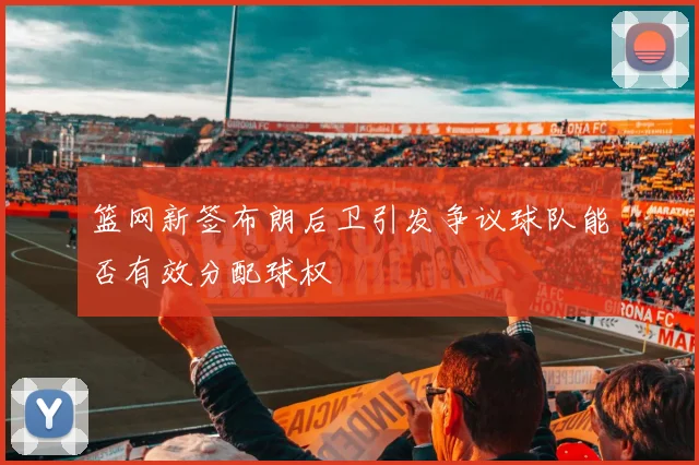 篮网新签布朗后卫引发争议球队能否有效分配球权
