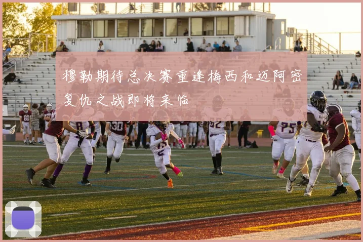 穆勒期待总决赛重逢梅西和迈阿密复仇之战即将来临