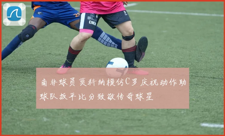 南非球员莫科纳模仿C罗庆祝动作助球队扳平比分致敬传奇球星