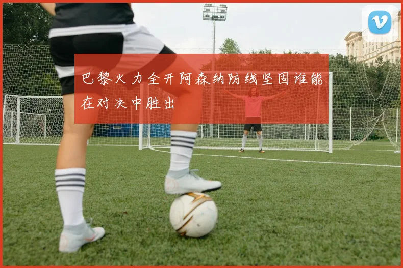 巴黎火力全开阿森纳防线坚固谁能在对决中胜出