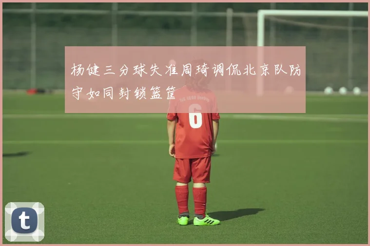 杨健三分球失准周琦调侃北京队防守如同封锁篮筐