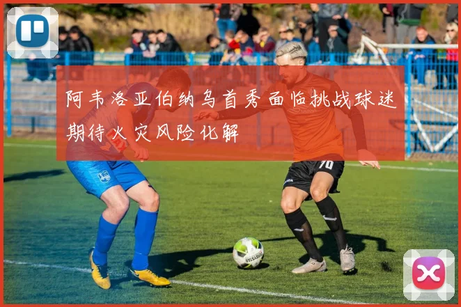 阿韦洛亚伯纳乌首秀面临挑战球迷期待火灾风险化解