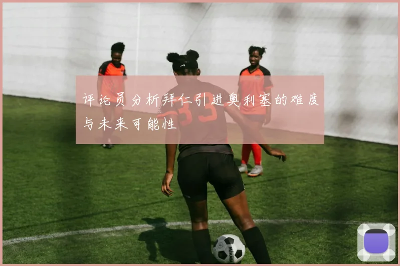 评论员分析拜仁引进奥利塞的难度与未来可能性