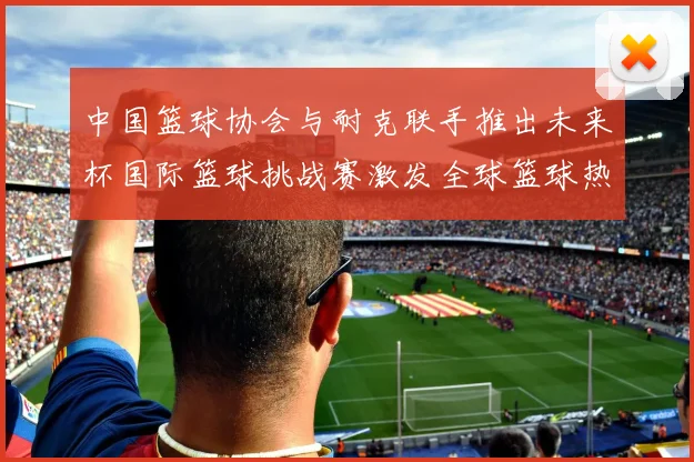 中国篮球协会与耐克联手推出未来杯国际篮球挑战赛激发全球篮球热情