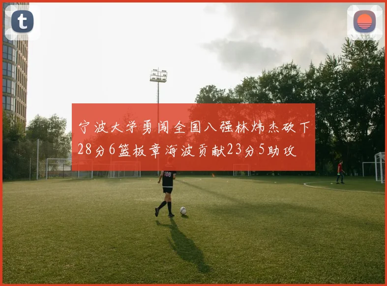 宁波大学勇闯全国八强林炜杰砍下28分6篮板章海波贡献23分5助攻
