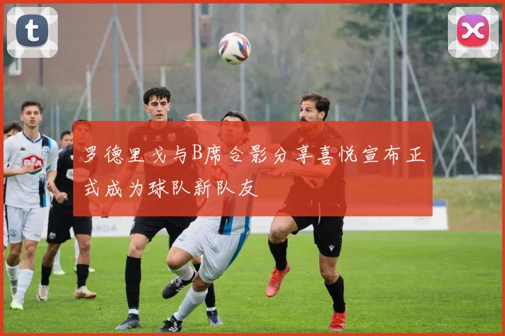 罗德里戈与B席合影分享喜悦宣布正式成为球队新队友